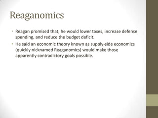 Reaganomics
• Reagan promised that, he would lower taxes, increase defense
spending, and reduce the budget deficit.
• He said an economic theory known as supply-side economics
(quickly nicknamed Reaganomics) would make those
apparently contradictory goals possible.
 