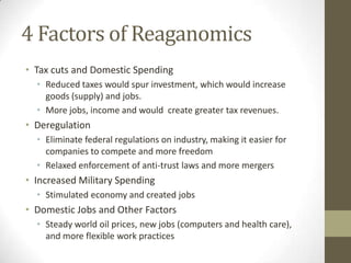 4 Factors of Reaganomics
• Tax cuts and Domestic Spending
• Reduced taxes would spur investment, which would increase
goods (supply) and jobs.
• More jobs, income and would create greater tax revenues.
• Deregulation
• Eliminate federal regulations on industry, making it easier for
companies to compete and more freedom
• Relaxed enforcement of anti-trust laws and more mergers
• Increased Military Spending
• Stimulated economy and created jobs
• Domestic Jobs and Other Factors
• Steady world oil prices, new jobs (computers and health care),
and more flexible work practices
 