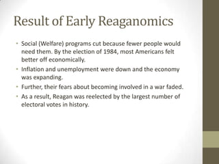 Result of Early Reaganomics
• Social (Welfare) programs cut because fewer people would
need them. By the election of 1984, most Americans felt
better off economically.
• Inflation and unemployment were down and the economy
was expanding.
• Further, their fears about becoming involved in a war faded.
• As a result, Reagan was reelected by the largest number of
electoral votes in history.
 