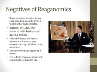 Negatives of Reaganomics
• Regan promised a budget where
govt. spending would be limited
to amount of taxes collected.
• Instead, by 1988, the
national debt had soared
past $3 trillion.
• To fund the debt, the Federal
Reserve was forced to keep
interest rates high (bad for those
with loans).
• Unemployment was occurring in
the U.S.
• The federal government was not,
as promised, reduced in size.
 