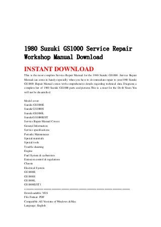1980 Suzuki GS1000 Service Repair
Workshop Manual Download
INSTANT DOWNLOAD
This is the most complete Service Repair Manual for the 1980 Suzuki GS1000 .Service Repair
Manual can come in handy especially when you have to do immediate repair to your1980 Suzuki
GS1000 .Repair Manual comes with comprehensive details regarding technical data. Diagrams a
complete list of 1980 Suzuki GS1000 parts and pictures.This is a must for the Do-It-Yours.You
will not be dissatisfied.
Model cover:
Suzuki GS1000E
Suzuki GS1000S
Suzuki GS1000L
Suzuki GS1000E/ST
Service Repair Manual Covers:
General Information
Service specifications
Periodic Maintenance
Special materials
Special tools
Trouble shooting
Engine
Fuel System & carburetors
Emission control & regulations
Chassis
Electrical System
GS1000E
GS1000S
GS1000L
GS1000E/ST l
==================================================================
Downloadable: YES
File Format: PDF
Compatible: All Versions of Windows & Mac
Language: English
 