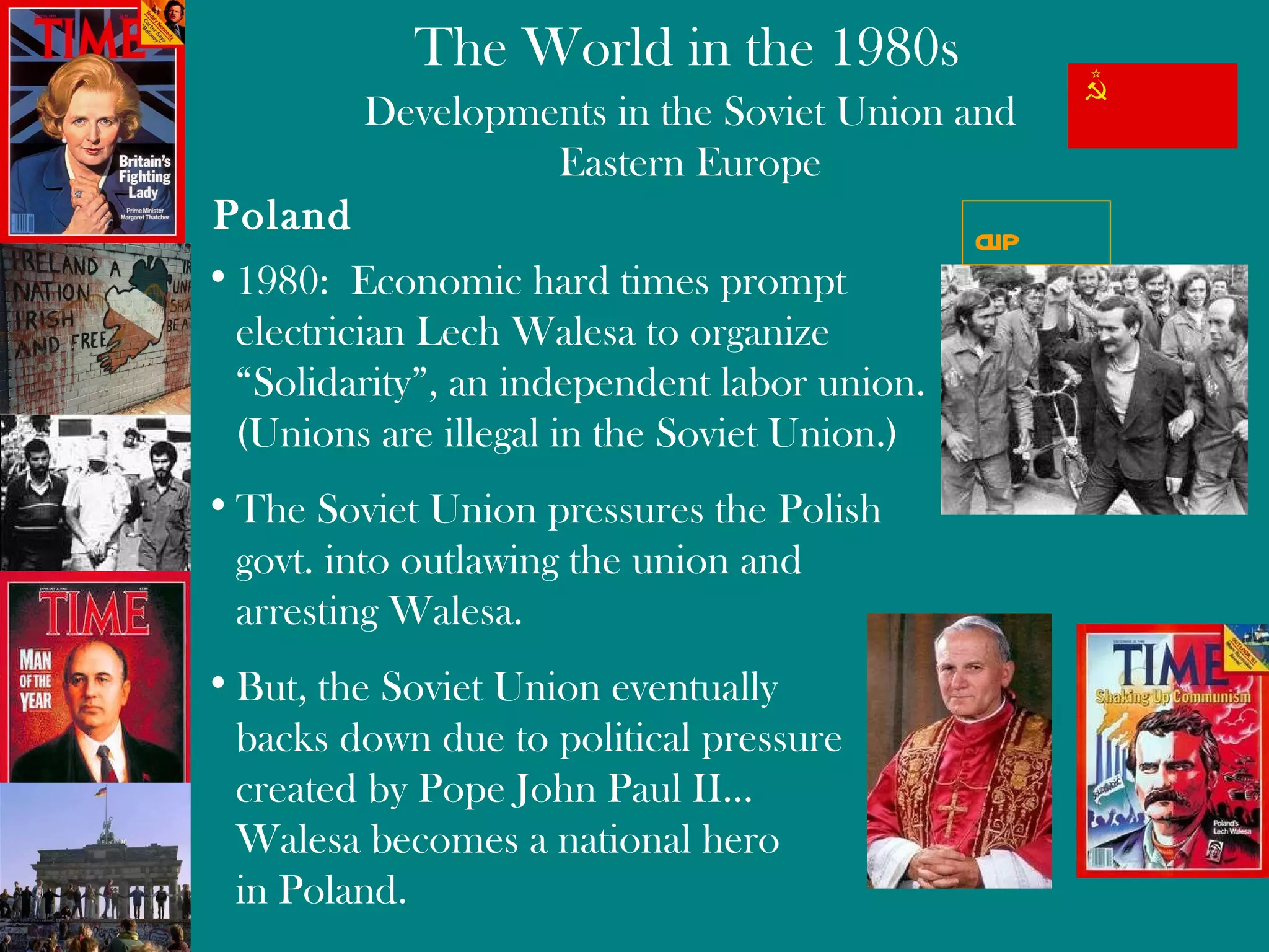 Developments in the Soviet Union and Eastern Europe 1980:  Economic hard times prompt  electrician Lech Walesa to organize  “Solidarity ”,  an independent labor union.  (Unions are illegal in the Soviet Union.) The Soviet Union pressures the Polish govt. into outlawing the union and  arresting Walesa. But, the Soviet Union eventually  backs down due to political pressure created by Pope John Paul II…  Walesa becomes a national hero  in Poland. Poland clip 