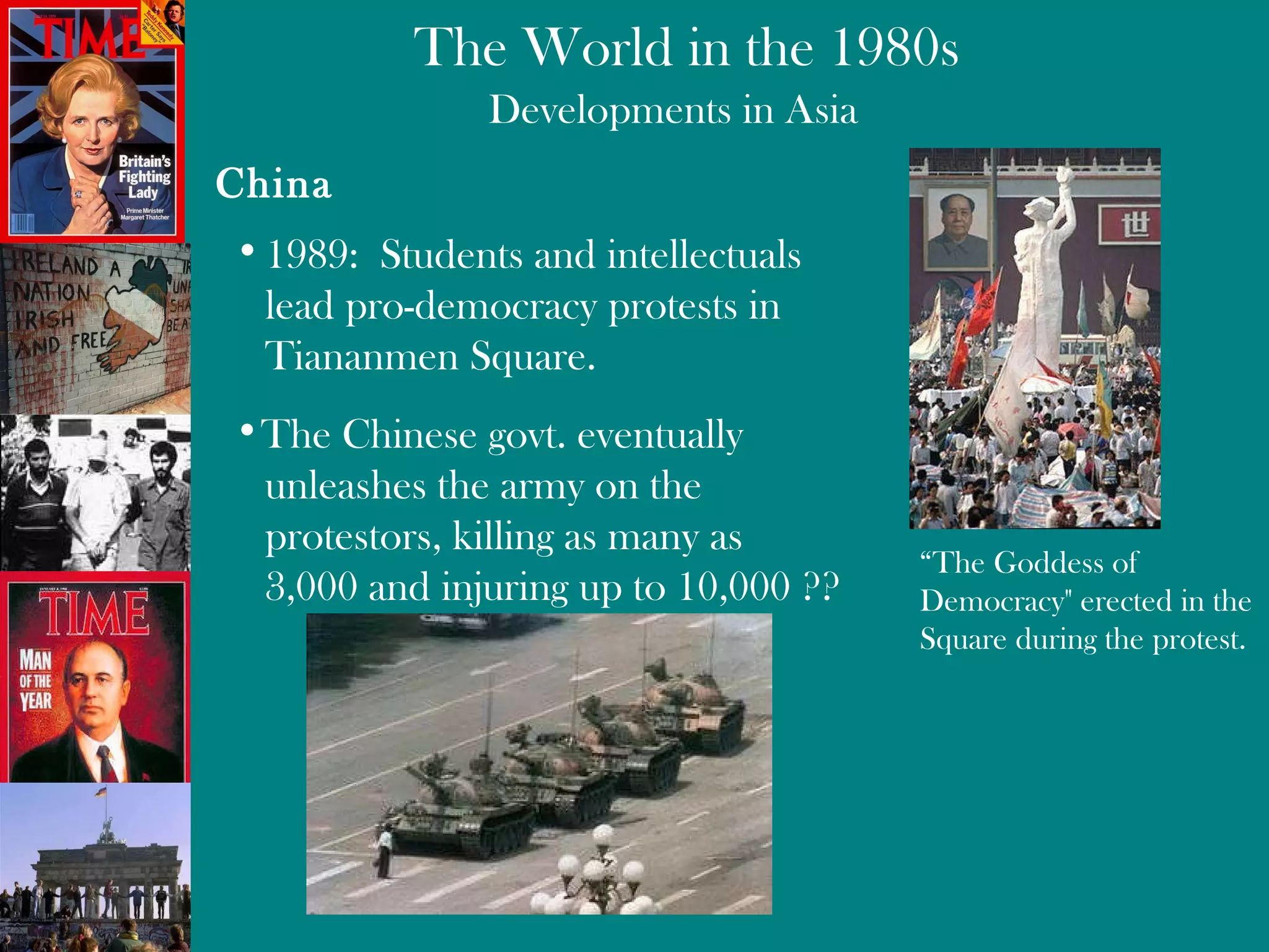Developments in Asia China 1989:  Students and intellectuals  lead pro-democracy protests in  Tiananmen Square. “ The Goddess of Democracy" erected in the Square during the protest.  The Chinese govt. eventually unleashes the army on the  protestors, killing as many as  3,000 and injuring up to 10,000 ?? 
