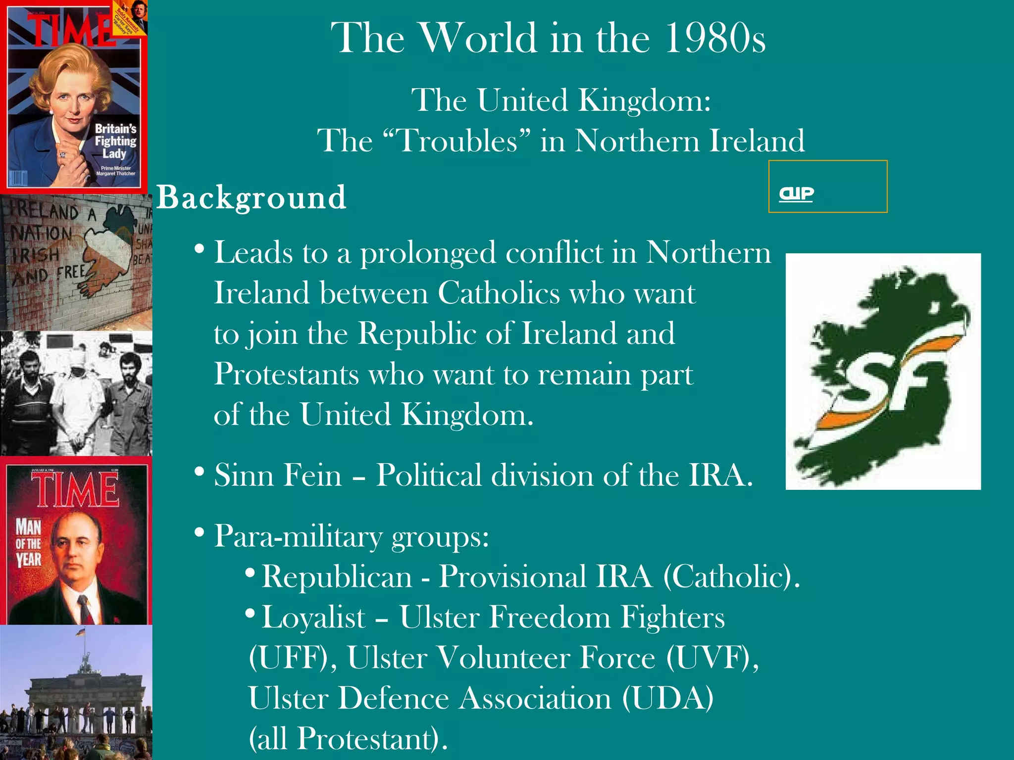 The United Kingdom: The “Troubles” in Northern Ireland Background Leads to a prolonged conflict in Northern Ireland between Catholics who want  to join the Republic of Ireland and  Protestants who want to remain part of the United Kingdom. Sinn Fein – Political division of the  IRA .  Para-military groups: Republican - Provisional IRA (Catholic). Loyalist – Ulster Freedom Fighters  (UFF), Ulster Volunteer Force (UVF),  Ulster Defence Association (UDA)  (all Protestant). clip 