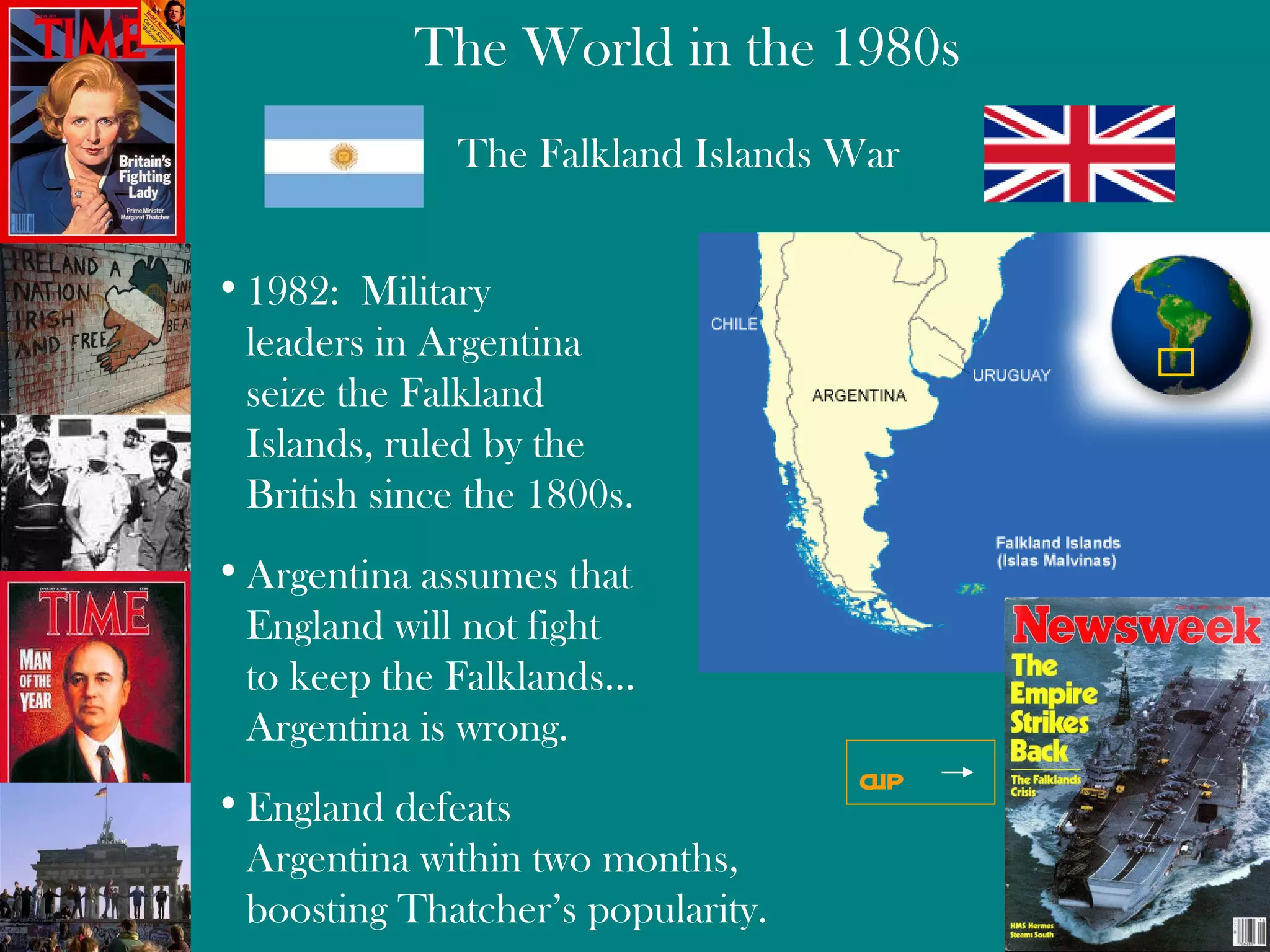 The Falkland Islands War 1982:  Military  leaders in Argentina  seize the Falkland  Islands, ruled by the  British since the 1800s. Argentina assumes that England will not fight to keep the Falklands… Argentina is wrong . England defeats  Argentina within two months,  boosting Thatcher’s popularity. clip 