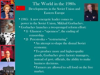 Developments in the Soviet Union and Eastern Europe 1985:  A new energetic leader comes to  power in the Soviet Union,  Mikhail Gorbachev . Gorbachev launches a two-pronged reform effort: 1)  Glasnost – “openness”, the ending of  censorship. 2)  Perestroika – “restructuring” An attempt re-shape the dismal Soviet economy. To produce more and higher-quality goods, Gorbachev gives factory managers, instead of govt. officials, the ability to make business decisions. Farmers are allowed to sell food on the free market. 