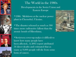 Developments in the Soviet Union and Eastern Europe 1986:  Meltdown at the nuclear power plant in  Chernobyl,  Ukraine. The disaster released as much as 300 times more radioactive fallout than the atomic bomb of Hiroshima. Soviet-era cover-up makes it difficult to know how many people have been affected.. A 2005 report attributed 56 direct deaths and estimated that as many as 9,000 people will die from some form of cancer. 