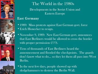 Developments in the Soviet Union and Eastern Europe East Germany 1989:  Mass protests against East German govt. force  Erich Honecker to resign. November 9, 1989:  New East German govt. announces that East Berliners would be allowed to cross the border with proper permission (???). Tens of thousands of East Berliners heard the announcement and flooded the checkpoints.  The guards don’t know what to do… so they let them all pass into West Berlin.  In the next few days, people showed up with sledgehammers to destroy the Berlin Wall. 