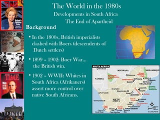 Developments in South Africa The End of Apartheid Background In the 1800s, British imperialists  clashed with Boers (descendents of  Dutch settlers) 1899 – 1902: Boer War…  the British win. 1902 – WWII: Whites in  South Africa (Afrikaners)  assert more control over  native South Africans. 
