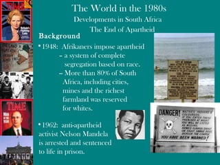 Developments in South Africa The End of Apartheid Background 1948:  Afrikaners impose apartheid  – a system of complete    segregation based on race. -- More than 80% of South   Africa, including cities,    mines and the richest   farmland was reserved   for whites. 1962:  anti-apartheid  activist Nelson Mandela is arrested and sentenced to life in prison. 