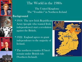 The United Kingdom: The “Troubles” in Northern Ireland Background 1919:  The new Irish Republican Army (people who wanted Irish independence) start a revolution against the British. 1922:  England agrees to grant independence to the majority of Ireland. The northern counties (Ulster) remain under British rule (Northern Ireland).  