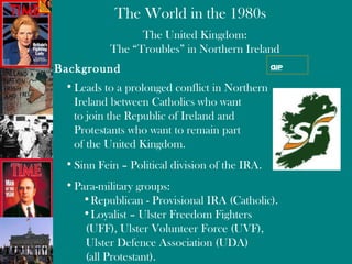 The United Kingdom: The “Troubles” in Northern Ireland Background Leads to a prolonged conflict in Northern Ireland between Catholics who want  to join the Republic of Ireland and  Protestants who want to remain part of the United Kingdom. Sinn Fein – Political division of the  IRA .  Para-military groups: Republican - Provisional IRA (Catholic). Loyalist – Ulster Freedom Fighters  (UFF), Ulster Volunteer Force (UVF),  Ulster Defence Association (UDA)  (all Protestant). clip 