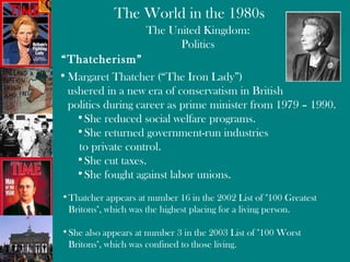 The United Kingdom: Politics “ Thatcherism” Margaret Thatcher (“The Iron Lady”) ushered in a new era of conservatism in British  politics during career as prime minister from 1979 – 1990. She reduced social welfare programs. She returned government-run industries to private control. She cut taxes. She fought against labor unions. Thatcher appears at number 16 in the 2002 List of "100 Greatest Britons", which was the highest placing for a living person.  She also appears at number 3 in the 2003 List of "100 Worst Britons", which was confined to those living.  