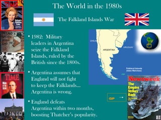 The Falkland Islands War 1982:  Military  leaders in Argentina  seize the Falkland  Islands, ruled by the  British since the 1800s. Argentina assumes that England will not fight to keep the Falklands… Argentina is wrong . England defeats  Argentina within two months,  boosting Thatcher’s popularity. clip 