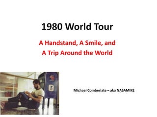1980 World Tour
A Handstand, A Smile, and
A Trip Around the World
Michael Comberiate – aka NASAMIKE
 