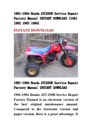 1981-1984 Honda ATC250R Service Repair
Factory Manual INSTANT DOWNLOAD (1981
1982 1983 1984)
INSTANT DOWNLOAD
1981-1984 Honda ATC250R Service Repair
Factory Manual INSTANT DOWNLOAD
1981-1984 Honda ATC250R Service Repair
Factory Manual is an electronic version of
the best original maintenance manual.
Compared to the electronic version and
paper version, there is a great advantage. It
 