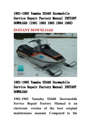 1981-1985 Yamaha SS440 Snowmobile
Service Repair Factory Manual INSTANT
DOWNLOAD (1981 1982 1983 1984 1985)
INSTANT DOWNLOAD
1981-1985 Yamaha SS440 Snowmobile
Service Repair Factory Manual INSTANT
DOWNLOAD
1981-1985 Yamaha SS440 Snowmobile
Service Repair Factory Manual is an
electronic version of the best original
maintenance manual. Compared to the
 