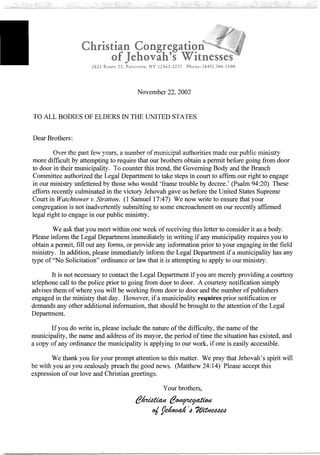 Christian
of
2821 Route 22, Patterson, NY 12563~2237 Phone: (845) 306-1100
November 22, 2002
TO ALL BODIES OF ELDERS IN THE UNITED STATES
Dear Brothers:
Over the past few years, a number ofmunicipal authorities made our public ministry
more difficult by attempting to require that our brothers obtain a permit before going from door
to door in their municipality. To counter this trend, the Governing Body and the Branch
Committee authorized the Legal Department to take steps in court to affirm our right to engage
in our ministry unfettered by those who would 'frame trouble by decree.' (Psalm 94:20) These
efforts recently culminated in the victory Jehovah gave us before the United States Supreme
Court in Watchtower v. Stratton. (I Samuel 17:47) We now write to ensure that your
congregation is not inadvertently submitting to some encroachment on our recently affirmed
legal right to engage in our public ministry.
We ask that you meet within one week ofreceiving this letter to consider it as a body.
Please inform the Legal Department immediately in writing ifany municipality requires you to
obtain a permit, fill out any forms, or provide any information prior to your engaging in the field
ministry. In addition, please immediately inform the Legal Department if a municipality has any
type of"No Solicitation" ordinance or law that it is attempting to apply to our ministry.
It is not necessary to contact the Legal Department ifyou are merely providing a courtesy
telephone call to the police prior to going from door to door. A courtesy notification simply
advises them ofwhere you will be working from door to door and the number ofpublishers
engaged in the ministry that day. However, if a municipality requires prior notification or
demands any other additional information, that should be brought to the attention ofthe Legal
Department.
Ifyou do write in, please include the nature ofthe difficulty, the name ofthe
municipality, the name and address ofits mayor, the period oftime the situation has existed, and
a copy of any ordinance the municipality is applying to our work, ifone is easily accessible.
We thank you for your prompt attention to this matter. We pray that Jehovah's spirit will
be with you as you zealously preach the good news. (Matthew 24:14) Please accept this
expression of our love and Christian greetings.
Your brothers,
 