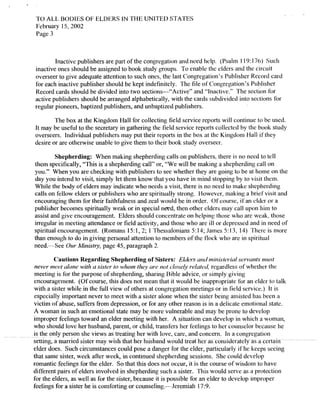 TO ALL BODIES OF ELDERS IN THE UNITED STATES
February 15,2002
Page 3
Inactive publishers are part of the congregation and need help. (Psalm 119: 176) Such
inactive ones should be assigned to book study groups. To enable the elders and the circuit
overseer to give adequate attention to such ones, the last Congregation's Publisher Record card
for each inactive publisher should be kept indefinitely. The file of Congregation's Publisher
Record cards should be divided into two sections-"Active" and "Inactive." The section for
active publishers should be arranged alphabetically, with the cards subdivided into sections for
regular pioneers, baptized publishers, and unbaptized publishers.
The box at the Kingdom Hall for collecting field service reports will continue to be used.
It may be useful to thc secretary in gathering the field service reports collected by the book study
overseers. Individual publishers may put their reports in the box at the Kingdom Hall if they
desire or are otherwise unable to give them to their book study overseer.
Shepherding: When making shepherding calls on publishers, there is no need to tcll
them specifically, "This is a shepherding call" or, "We will be making a shepherding call on
you." When you are checking with publishers to see whether they are going to be at home on the
day you intend to visit, simply let them know that you have in mind stopping by to visit them.
While the body of elders may indicate who needs a visit, there is no need to make shepherding
calls on fellow elders or publishers who are spiritually strong. However, making a brief visit and
encouraging them for their faithfulness and zeal would be in order. Ofcourse, ifan elder or a
publisher becomes spiritually weak or in special need, then other ciders may call upon him to
assist and give encouragement. Elders should concentrate on helping those who are weak, those
irregular in meeting attendance or field activity, and those who are ill or depressed and in need of
spiritual encouragement. (Romans 15:1,2; I Thessalonians 5:14; James 5:13,14) There is more
than enough to do in giving personal attention to members of the flock who are in spiritual
need.v-See Our Ministry, page 45, paragraph 2.
Cautions Regarding Shepherding of Sisters: Elders and ministerial servants must
never meet alone with a sister /0 whom/hey are not closely related, regardless ofwhether the
meeting is for the purpose of shepherding, sharing Bible advice, or simply giving
encouragement. (Of course, this does not mean that it would be inappropriate lor an elder to talk
with a sister while in the full view of others at congregation meetings or in field service.) It is
especially important never to meet with a sister alone when the sister being assisted has been a
victim of abuse, suffers from depression, or for any other reason is in a delicate emotional state.
A woman in such an emotional state may be more vulnerable and may be prone to develop
improper feelings toward an elder meeting with her. A situation can develop in which a woman,
who should love her husband, parent, or child, transfers her feelings to her counselor because he
is the only person she views as treating her with love, care, and concern, In a congregation
setting, a married sister may wish that her husband would treat her as considerately as a
elder does. Such circumstances could pose a danger for the elder, particularly ifhe keeps seeing
that same sister, week after week, in continued shepherding sessions. She could develop
romantic feelings for the elder. So that this docs not occur, it is the course ofwisdom to have
different pairs ofelders involved in shepherding such a sister. This would serve as a protection
for the elders, as well as for the sister, because it is possible for an elder to develop improper
feelings for a sister he is comforting or counseling.v-Jcremiah 17:9.
 