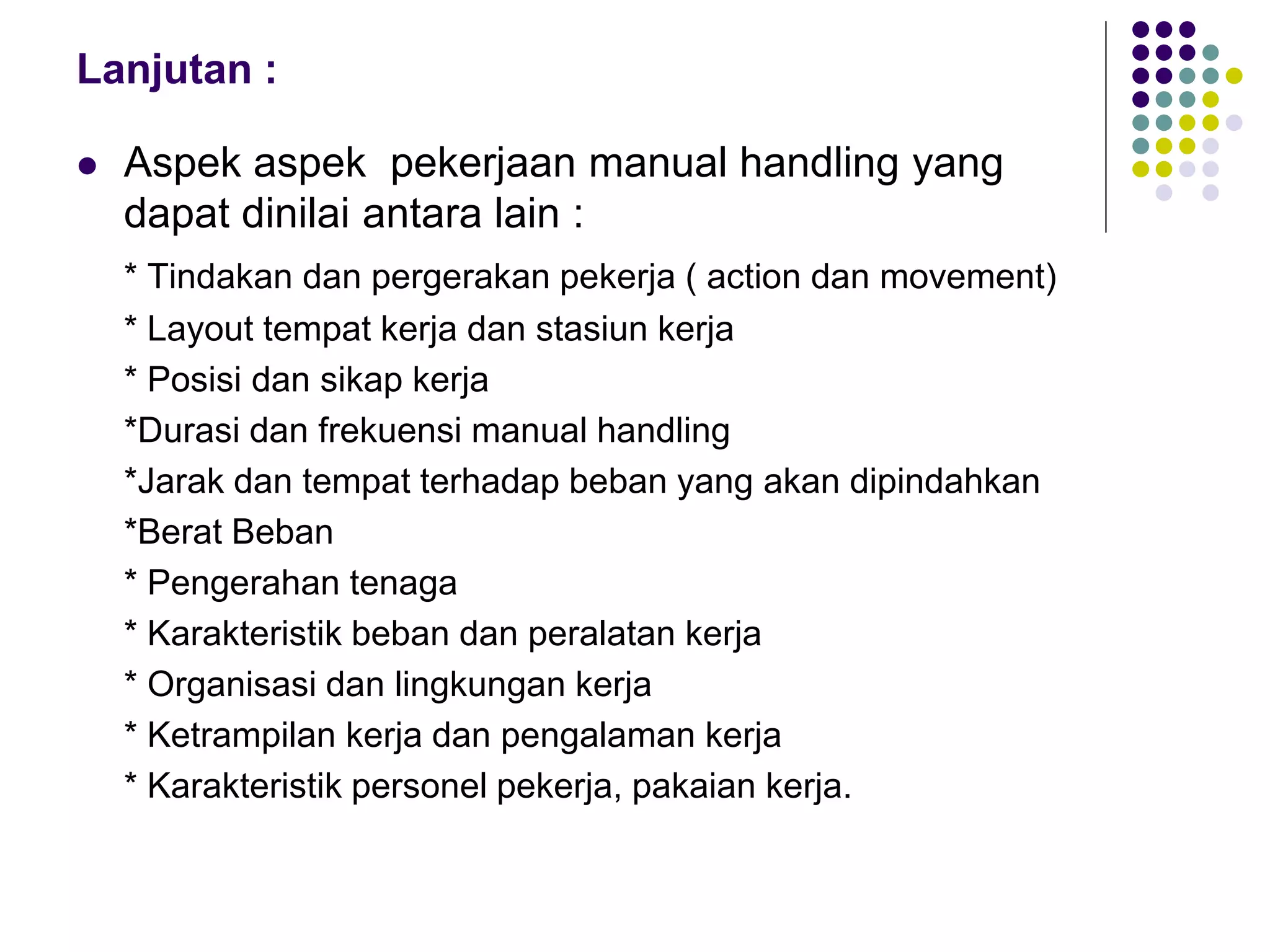 Lanjutan :
 Aspek aspek pekerjaan manual handling yang
dapat dinilai antara lain :
* Tindakan dan pergerakan pekerja ( action dan movement)
* Layout tempat kerja dan stasiun kerja
* Posisi dan sikap kerja
*Durasi dan frekuensi manual handling
*Jarak dan tempat terhadap beban yang akan dipindahkan
*Berat Beban
* Pengerahan tenaga
* Karakteristik beban dan peralatan kerja
* Organisasi dan lingkungan kerja
* Ketrampilan kerja dan pengalaman kerja
* Karakteristik personel pekerja, pakaian kerja.
 