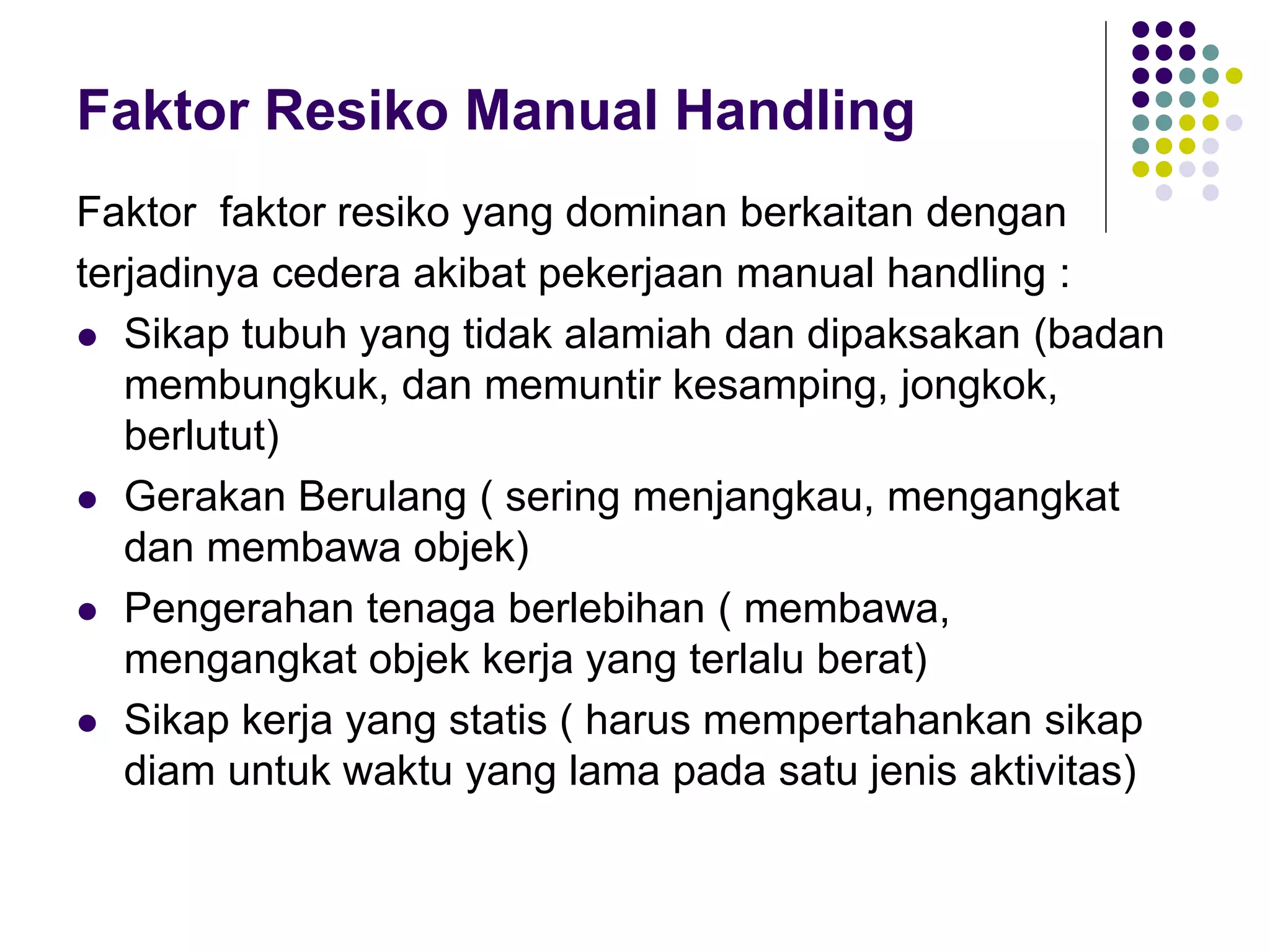 Faktor Resiko Manual Handling
Faktor faktor resiko yang dominan berkaitan dengan
terjadinya cedera akibat pekerjaan manual handling :
 Sikap tubuh yang tidak alamiah dan dipaksakan (badan
membungkuk, dan memuntir kesamping, jongkok,
berlutut)
 Gerakan Berulang ( sering menjangkau, mengangkat
dan membawa objek)
 Pengerahan tenaga berlebihan ( membawa,
mengangkat objek kerja yang terlalu berat)
 Sikap kerja yang statis ( harus mempertahankan sikap
diam untuk waktu yang lama pada satu jenis aktivitas)
 