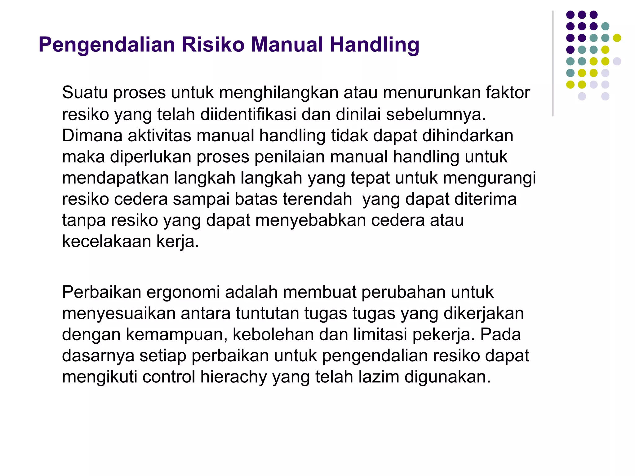 Pengendalian Risiko Manual Handling
Suatu proses untuk menghilangkan atau menurunkan faktor
resiko yang telah diidentifikasi dan dinilai sebelumnya.
Dimana aktivitas manual handling tidak dapat dihindarkan
maka diperlukan proses penilaian manual handling untuk
mendapatkan langkah langkah yang tepat untuk mengurangi
resiko cedera sampai batas terendah yang dapat diterima
tanpa resiko yang dapat menyebabkan cedera atau
kecelakaan kerja.
Perbaikan ergonomi adalah membuat perubahan untuk
menyesuaikan antara tuntutan tugas tugas yang dikerjakan
dengan kemampuan, kebolehan dan limitasi pekerja. Pada
dasarnya setiap perbaikan untuk pengendalian resiko dapat
mengikuti control hierachy yang telah lazim digunakan.
 