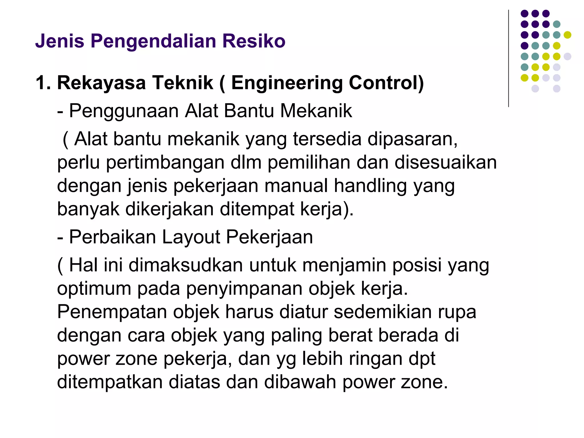 Jenis Pengendalian Resiko
1. Rekayasa Teknik ( Engineering Control)
- Penggunaan Alat Bantu Mekanik
( Alat bantu mekanik yang tersedia dipasaran,
perlu pertimbangan dlm pemilihan dan disesuaikan
dengan jenis pekerjaan manual handling yang
banyak dikerjakan ditempat kerja).
- Perbaikan Layout Pekerjaan
( Hal ini dimaksudkan untuk menjamin posisi yang
optimum pada penyimpanan objek kerja.
Penempatan objek harus diatur sedemikian rupa
dengan cara objek yang paling berat berada di
power zone pekerja, dan yg lebih ringan dpt
ditempatkan diatas dan dibawah power zone.
 