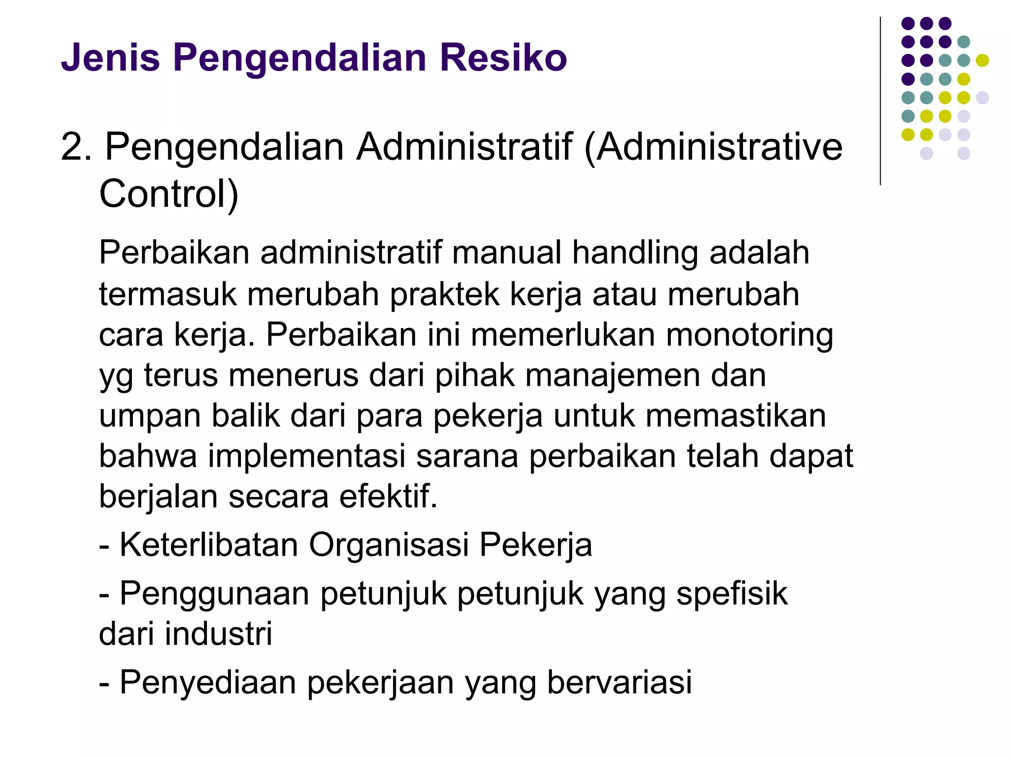 Jenis Pengendalian Resiko
2. Pengendalian Administratif (Administrative
Control)
Perbaikan administratif manual handling adalah
termasuk merubah praktek kerja atau merubah
cara kerja. Perbaikan ini memerlukan monotoring
yg terus menerus dari pihak manajemen dan
umpan balik dari para pekerja untuk memastikan
bahwa implementasi sarana perbaikan telah dapat
berjalan secara efektif.
- Keterlibatan Organisasi Pekerja
- Penggunaan petunjuk petunjuk yang spefisik
dari industri
- Penyediaan pekerjaan yang bervariasi
 