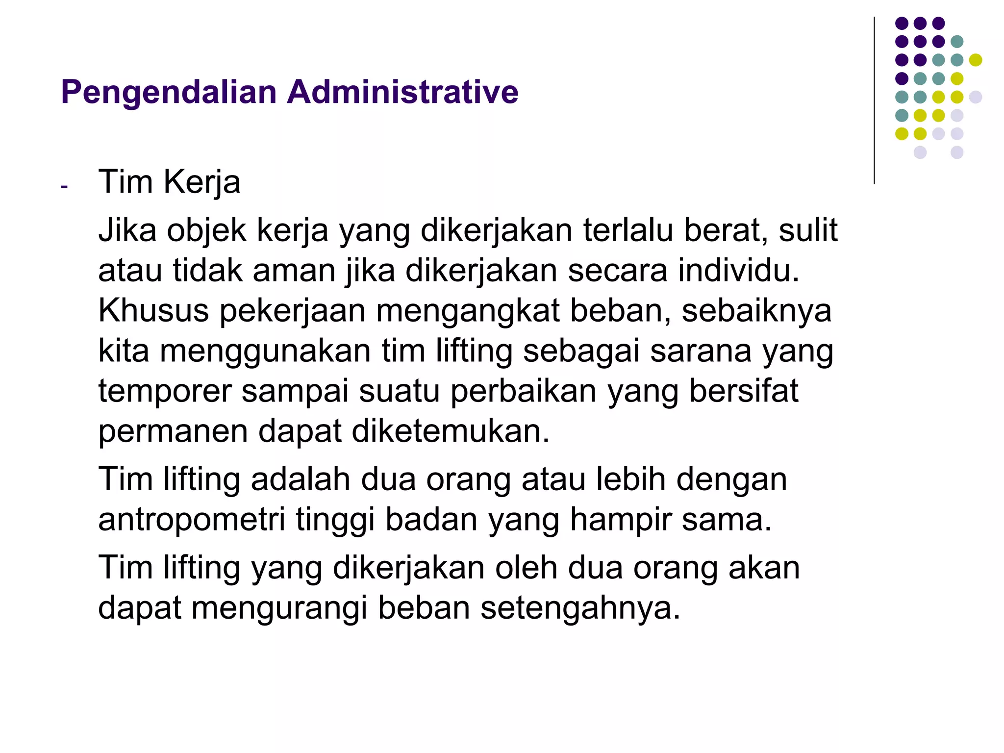 Pengendalian Administrative
- Tim Kerja
Jika objek kerja yang dikerjakan terlalu berat, sulit
atau tidak aman jika dikerjakan secara individu.
Khusus pekerjaan mengangkat beban, sebaiknya
kita menggunakan tim lifting sebagai sarana yang
temporer sampai suatu perbaikan yang bersifat
permanen dapat diketemukan.
Tim lifting adalah dua orang atau lebih dengan
antropometri tinggi badan yang hampir sama.
Tim lifting yang dikerjakan oleh dua orang akan
dapat mengurangi beban setengahnya.
 