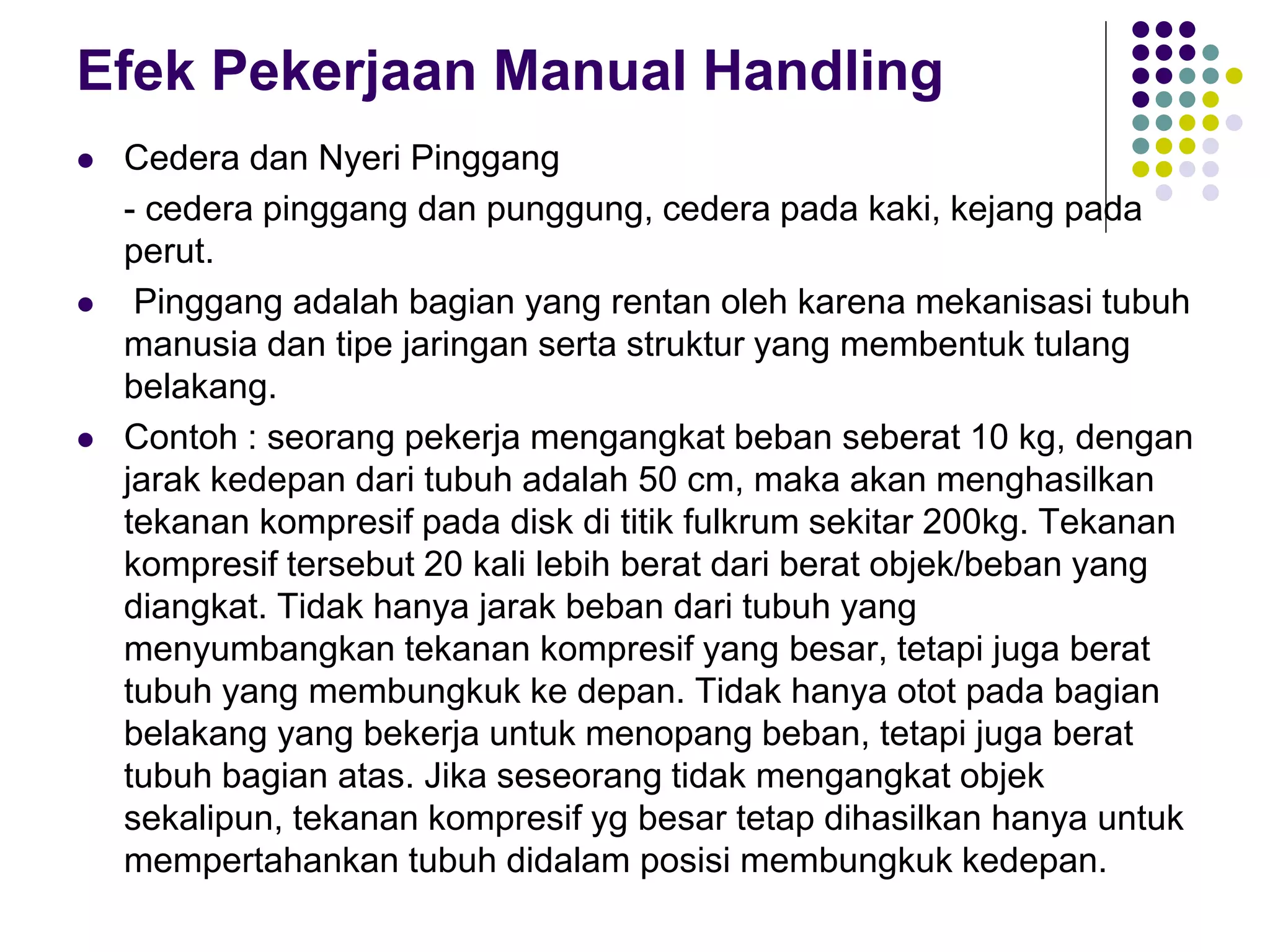 Efek Pekerjaan Manual Handling
 Cedera dan Nyeri Pinggang
- cedera pinggang dan punggung, cedera pada kaki, kejang pada
perut.
 Pinggang adalah bagian yang rentan oleh karena mekanisasi tubuh
manusia dan tipe jaringan serta struktur yang membentuk tulang
belakang.
 Contoh : seorang pekerja mengangkat beban seberat 10 kg, dengan
jarak kedepan dari tubuh adalah 50 cm, maka akan menghasilkan
tekanan kompresif pada disk di titik fulkrum sekitar 200kg. Tekanan
kompresif tersebut 20 kali lebih berat dari berat objek/beban yang
diangkat. Tidak hanya jarak beban dari tubuh yang
menyumbangkan tekanan kompresif yang besar, tetapi juga berat
tubuh yang membungkuk ke depan. Tidak hanya otot pada bagian
belakang yang bekerja untuk menopang beban, tetapi juga berat
tubuh bagian atas. Jika seseorang tidak mengangkat objek
sekalipun, tekanan kompresif yg besar tetap dihasilkan hanya untuk
mempertahankan tubuh didalam posisi membungkuk kedepan.
 