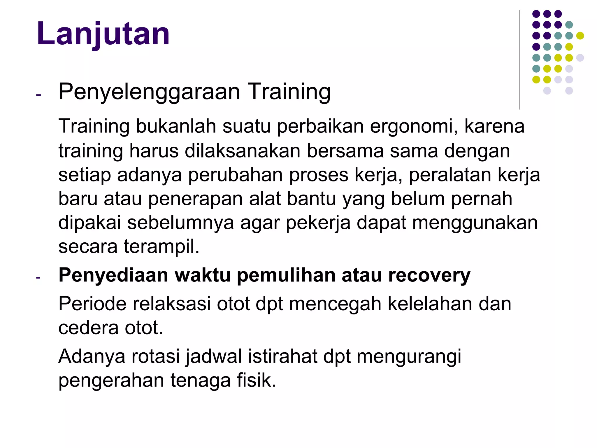 Lanjutan
- Penyelenggaraan Training
Training bukanlah suatu perbaikan ergonomi, karena
training harus dilaksanakan bersama sama dengan
setiap adanya perubahan proses kerja, peralatan kerja
baru atau penerapan alat bantu yang belum pernah
dipakai sebelumnya agar pekerja dapat menggunakan
secara terampil.
- Penyediaan waktu pemulihan atau recovery
Periode relaksasi otot dpt mencegah kelelahan dan
cedera otot.
Adanya rotasi jadwal istirahat dpt mengurangi
pengerahan tenaga fisik.
 