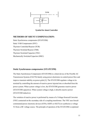 Symbol for shunt Controller
METHODS OF SHUNT COMPENSATION:
Static Synchronous compensator (STATCOM)
Static VAR Compensator (SVC)
Thyristor Controlled Reactor (TCR)
Thyristor Switched Reactor (TSR)
Thyristor Switched Capacitor (TSC)
Mechanically Switched Capacitor (MSC)
Static Synchronous compensator (STATCOM)
The Static Synchronous Compensator (STATCOM) is a shunt device of the Flexible AC
Transmission Systems (FACTS) family using power electronics to control power flow and
improve transient stability on power grids [1]. The STATCOM regulates voltage at its
terminal by controlling the amount of reactive power injected into or absorbed from the
power system. When system voltage is low, the STATCOM generates reactive power
(STATCOM capacitive). When system voltage is high, it absorbs reactive power
(STATCOM inductive).
The variation of reactive power is performed by means of a Voltage-Sourced Converter
(VSC) connected on the secondary side of a coupling transformer. The VSC uses forced-
commutated power electronic devices (GTOs, IGBTs or IGCTs) to synthesize a voltage
V2 from a DC voltage source. The principle of operation of the STATCOM is explained
11
 