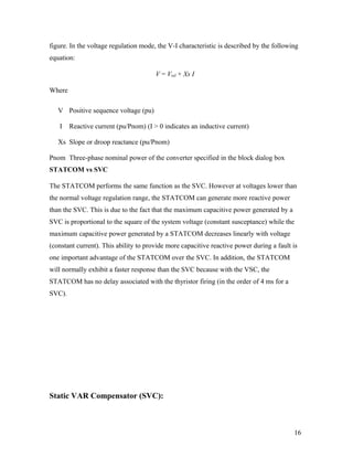 figure. In the voltage regulation mode, the V-I characteristic is described by the following
equation:
V = Vref + Xs I
Where
V Positive sequence voltage (pu)
I Reactive current (pu/Pnom) (I > 0 indicates an inductive current)
Xs Slope or droop reactance (pu/Pnom)
Pnom Three-phase nominal power of the converter specified in the block dialog box
STATCOM vs SVC
The STATCOM performs the same function as the SVC. However at voltages lower than
the normal voltage regulation range, the STATCOM can generate more reactive power
than the SVC. This is due to the fact that the maximum capacitive power generated by a
SVC is proportional to the square of the system voltage (constant susceptance) while the
maximum capacitive power generated by a STATCOM decreases linearly with voltage
(constant current). This ability to provide more capacitive reactive power during a fault is
one important advantage of the STATCOM over the SVC. In addition, the STATCOM
will normally exhibit a faster response than the SVC because with the VSC, the
STATCOM has no delay associated with the thyristor firing (in the order of 4 ms for a
SVC).
Static VAR Compensator (SVC):
16
 
