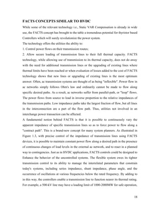 FACTS CONCEPTS SIMILAR TO HVDC
While some of the relevant technology i.e., Static VAR Compensation is already in wide
use, the FACTS concept has brought to the table a tremendous potential for thyristor based
Controllers which will surely revolutionize the power system.
The technology offers the utilities the ability to:
1. Control power flows on their transmission routes;
2. Allow secure loading of transmission lines to their full thermal capacity. FACTS
technology, while allowing use of transmission to its thermal capacity, does not do away
with the need for additional transmission lines or the upgrading of existing lines where
thermal limits have been reached or when evaluation of losses added to the cost of FACTS
technology shows that new lines or upgrading of existing lines is the most optimum
answer. Often, ac transmission systems are thought of as being "inflexible". Power flow in
ac networks simply follows Ohm's law and ordinarily cannot be made to flow along
specific desired paths. As a result, ac networks suffer from parallel-path, or "loop" flows.
The power flows from source to load in inverse proportion to the relative impedances of
the transmission paths. Low impedance paths take the largest fraction of flow, but all lines
in the interconnection are a part of the flow path. Thus, utilities not involved in an
interchange power transaction can be affected.
A fundamental notion behind FACTS is that it is possible to continuously vary the
apparent impedance of specific transmission lines so as to force power to flow along a
"contract path". This is a brand-new concept for many system planners. As illustrated in
Figure 1.3, with precise control of the impedance of transmission lines using FACTS
devices, it is possible to maintain constant power flow along a desired path in the presence
of continuous changes of load levels in the external ac network, and to react in a planned
way to contingencies. Just as in HVDC applications, FACTS controls could be designed to
Enhance the behavior of the uncontrolled systems. The flexible system owes its tighter
transmission control to its ability to manage the interrelated parameters that constrain
today's systems, including series impedance, shunt impedance, phase angle, and the
occurrence of oscillations at various frequencies below the rated frequency. By adding to
in this way, the controllers enable a transmission line to function nearer its thermal rating.
For example, a 500-kV line may have a loading limit of 1000-2000MW for safe operation,
18
 