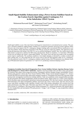 Makara J. Technol. 22/1 (2018), 1-8
doi: 10.7454/mst.v22i1.3497
1 April 2018 Vol. 22  No. 1
Small-Signal-Stability Enhancement using a Power-System Stabilizer based on
the Cuckoo-Search Algorithm against Contingency N-1
in the Sulselrabar 150-kV System
Muhammad Ruswandi Djalal1*
, Muhammad Yusuf Yunus1*
, Herlambang Setiadi2
,
and Awan Uji Krismanto3
1. Department of Energy Conversion Engineering, Politeknik Negeri Ujung Pandang, Makassar 90245, Indonesia
2. School of Information Technology & Electrical Engineering, The University of Queensland, QLD 4072, Australia
3. Department of Electrical Engineering, Institut Teknologi Nasional Malang, Malang 65152, Indonesia
*
E-mail: wandi@poliupg.ac.id; yusuf_yunus@poliupg.ac.id
Abstract
Small-signal stability is one of the main factors limiting power transmission in conventional power systems. This con-
cern is primarily handled by adding damper windings of a synchronous generator and power-system stabilizer (PSS).
However, due to the impact of the N-1 contingency, damper windings and a conventional PSS are insufficient to over-
come this problem. Proper placement and design of the PSS are crucial for improving stability. One approach to opti-
mizing the placement and tuning of the PSS is to use an artificial-intelligence method. Here, the cuckoo-search algo-
rithm (CSA) is proposed to optimize the PSS tuning and placement. Based on simulation, it is found that a PSS based
on the CSA can enhance the system’s small-signal stability. The critical, local, and inter-area modes of the investigated
system improve significantly. The oscillatory condition is more highly damped, as indicated by a smaller overshoot and
faster settling time. It is also found that the CSA can be used to tune the PSS parameter under an N-1 contingency.
From the analytical results of the N-1 contingency condition, optimal tuning of the PSS parameters was obtained, result-
ing in PSS-placement options for generators 1 to 7 and 12 to 15, producing a minimum damping of 0.611.
Abstrak
Peningkatan Kestabilan Sinyal Kecil Menggunakan Power System Stabilizer Berbasis Algoritma Burung Cuckoo
pada Kontingensi N-1 Sistem 150 kV Sulselrabar. Stabilitas sinyal kecil adalah salah satu faktor utama yang memba-
tasi transmisi daya dalam sistem tenaga konvensional. Penanganan stabilitas ditangani dengan menambahkan Damper
Winding pada generator sinkron dan Power System Stabilizer (PSS). Namun, karena dampak kontingensi N-1, Damper
Winding dan PSS konvensional tidak cukup untuk mengatasi masalah ini. Penempatan dan desain PSS yang tepat sangat
penting untuk meningkatkan kontribusinya terhadap stabilitas. Salah satu pendekatan untuk mengoptimalkan penempa-
tan dan penyetelan PSS adalah menggunakan metode kecerdasan buatan. Dalam tulisan ini, Cuckoo search algorithm
(CSA) diusulkan untuk menyelesaikan optimalisasi tuning dan penempatan PSS. Dari hasil simulasi, ditemukan bahwa
PSS berdasarkan CSA dapat meningkatkan stabilitas sinyal kecil dari sistem. Critical mode, lokal dan inter-area dari
sistem yang diteliti meningkat secara signifikan. Kondisi osilasi lebih teredam ditunjukkan oleh overshoot kecil dan
waktu penyelesaian yang lebih cepat. Ditemukan juga bahwa CSA dapat menjadi metode untuk menyetel parameter
PSS di bawah N-1 kontingensi. Dari hasil analisis kondisi kontingensi N-1, penyetelan parameter PSS optimal dipero-
leh, dan menghasilkan opsi penempatan PSS pada generator 1 hingga 7, dan 12 hingga 15, yang menghasilkan redaman
minimum 0,611.
Keywords: acetylide, conductivity, IDE, semiconductor, thiourea
1. Introduction
Small-signal stability is a concern in power-system op-
eration as it corresponds to the ability of the system to
maintain its stable condition after being addressed by a
small disturbance [1]. Oscillatory conditions related to local
and inter-area electromechanical modes among syn-
chronous generators have dominated this stability [2].
 