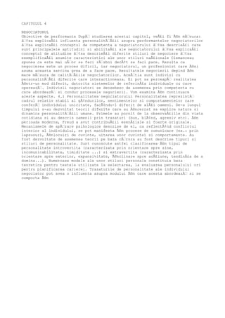 CAPITOLUL 4

NEGOCIATORUL
Obiective de performanta DupÄƒ studierea acestui capitol, veÅ£i fi Ã®n mÄƒsura:
âƒ¢sa explicaÅ£i influenta personalitÄƒÅ£ii asupra performantelor negociatorilor
âƒ¢sa explicaÅ£i conceptul de competenta a negociatorului âƒ¢sa descrieÅ£i care
sunt principalele aptitudini si abilitaÅ£i ale negociatorului âƒ¢sa explicaÅ£i
conceptul de atitudine âƒ¢sa descrieÅ£i diferite stiluri de negociere âƒ¢sa
exemplificaÅ£i anumite caracteristici ale unor stiluri naÅ£ionale Clemanceau
spunea ca este mai uÅƒor sa faci rÄƒzboi decÃ¢t sa faci pace. Rezulta ca
negocierea este un proces dificil, iar negociatorul, un profesionist care Ã®si
asuma aceasta sarcina grea de a face pace. Rezultatele negocierii depind Ã®n
mare mÄƒsura de calitÄƒÅ£ile negociatorilor. AceÅƒtia sunt indivizi cu
personalitÄƒÅ£i diferite care interactioneaza. Ei pot sa perceapÄƒ realitatea
Ã®ntr-un mod diferit, datorita sistemelor de referinÅ£a individuale cu care
opereazÄƒ. Indivizii negociatori se deosebesc de asemenea prin competenta cu
care abordeazÄƒ si conduc procesele negocierii. Vom examina Ã®n continuare
aceste aspecte. 4.1 Personalitatea negociatorului Personalitatea reprezintÄƒ
cadrul relativ stabil al gÃ¢ndurilor, sentimentelor si comportamentelor care
conferÄƒ individului unicitate, facÃ¢ndu-1 diferit de alÅ£i oameni. De-a lungul
timpului s-au dezvoltat teorii diferite care au Ã®ncercat sa explice natura si
dinamica personalitÄƒÅ£ii umane. Primele au pornit de la observaÅ£iile din viata
cotidiana si au descris oamenii prin trasaturi (bun, blÃ¢nd, agresiv etc). Ã®n
perioada moderna, Freud a avut contribuÅ£ii esenÅ£iale si foarte originale.
Mecanismele de apÄƒrare psihologice descrise de el, ca reflectÃ¢nd conflictul
interior al individului, se pot manifesta Ã®n procese de comunicare (ex.: prin
lapsusuri, Ã®nlocuiri de cuvinte, uitarea unor cuvinte) si comportamente. Au
fost dezvoltate de asemenea teorii pe baza cÄƒrora au fost descrise tipuri si
stiluri de personalitate. Sunt cunoscute astfel clasificarea Ã®n tipul de
personalitate introvertita (caracterizata prin orientare spre sine,
incomunicabilitate, timiditate ...) si extravertita (caracterizata prin
orientare spre exterior, expansivitate, Ã®nclinare spre acÅ£iune, tendinÅ£a de a
domina...). Numeroase modele ale unor stiluri personale constituie baza
teoretica pentru testele utilizate la selectarea, la evaluarea personalului ori
pentru planificarea carierei. Trasaturile de personalitate ale individului
negociator pot avea o influenta asupra modului Ã®n care acesta abordeazÄƒ si se
comporta Ã®n
 