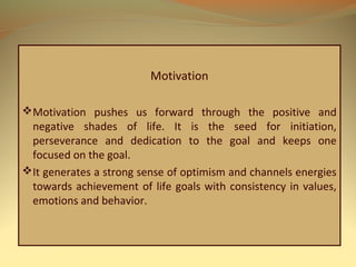 Motivation
Motivation pushes us forward through the positive and
negative shades of life. It is the seed for initiation,
perseverance and dedication to the goal and keeps one
focused on the goal.
It generates a strong sense of optimism and channels energies
towards achievement of life goals with consistency in values,
emotions and behavior.
 
