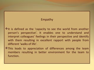 Empathy
It is defined as the ‘capacity to see the world from another
person’s perspective’. It enables one to understand and
interpret colleagues’ feelings in their perspective and identify
with them resulting in excellent rapport with people from
different ‘walks of life’.
This leads to appreciation of differences among the team
members resulting in better environment for the team to
function.
 