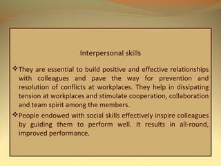 Interpersonal skills
They are essential to build positive and effective relationships
with colleagues and pave the way for prevention and
resolution of conflicts at workplaces. They help in dissipating
tension at workplaces and stimulate cooperation, collaboration
and team spirit among the members.
People endowed with social skills effectively inspire colleagues
by guiding them to perform well. It results in all-round,
improved performance.
 