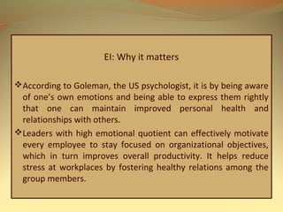 EI: Why it matters
According to Goleman, the US psychologist, it is by being aware
of one’s own emotions and being able to express them rightly
that one can maintain improved personal health and
relationships with others.
Leaders with high emotional quotient can effectively motivate
every employee to stay focused on organizational objectives,
which in turn improves overall productivity. It helps reduce
stress at workplaces by fostering healthy relations among the
group members.
 