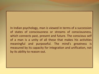 In Indian psychology, man is viewed in terms of a succession
of states of consciousness or streams of consciousness,
which connects past, present and future. The conscious self
of a man is a unity of all these that makes his activities
meaningful and purposeful. The mind’s greatness is
measured by its capacity for integration and unification, not
by its ability to reason out.
 