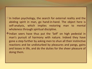 In Indian psychology, the search for external reality and the
abiding spirit in man, go hand-in-hand. The object here is
self-analysis, which implies restoring man to mental
wholeness through spiritual discipline.
Indian seers have thus put the ‘Self’ on high pedestal in
man’s pursuit of harmony with nature. Indeed they have
gone a step further by asking men to shun all their instinctive
reactions and be undisturbed by pleasures and pangs, gains
and losses in life, and do the duties for the sheer pleasure of
doing them.
 