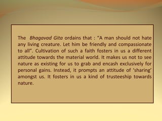 The Bhagavad Gita ordains that : “A man should not hate
any living creature. Let him be friendly and compassionate
to all”. Cultivation of such a faith fosters in us a different
attitude towards the material world. It makes us not to see
nature as existing for us to grab and encash exclusively for
personal gains. Instead, it prompts an attitude of ‘sharing’
amongst us. It fosters in us a kind of trusteeship towards
nature.
 