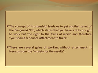 The concept of ‘trusteeship’ leads us to yet another tenet of
the Bhagavad Gita, which states that you have a duty or right
to work but “no right to the fruits of work” and therefore
“you should renounce attachment to fruits”.
There are several gains of working without attachment: it
frees us from the “anxiety for the results”.
 