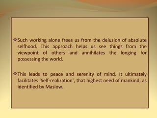Such working alone frees us from the delusion of absolute
selfhood. This approach helps us see things from the
viewpoint of others and annihilates the longing for
possessing the world.
This leads to peace and serenity of mind. It ultimately
facilitates ‘Self-realization’, that highest need of mankind, as
identified by Maslow.
 