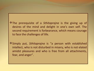 The prerequisite of a Sthitaprajna is the giving up of
desires of the mind and delight in one’s own self. The
second requirement is forbearance, which means courage
to face the challenges of life.
Simply put, Sthitaprajna is “a person with established
intellect, who is not disturbed in misery, who is not elated
amidst pleasures and who is free from all attachments,
fear, and anger”.
 