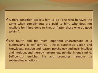 A third condition expects him to be “one who behaves the
same when compliments are paid to him, who does not
retaliate for injury done to him, or flatter those who do good
to him”.
The fourth and the most important characteristic of a
Sthitaprajna is self-control. It helps synthesize action and
knowledge, passion and reason, psychology and logic, intellect
and intuition, and thereby nurture ‘equanimity’ in one’s mind.
Self-control enriches life and promotes harmony by
sublimating emotions.
 