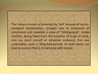 The Indian concept of knowing the ‘Self’ beyond all spatio-
temporal relationships, compels one to transcend all
constraints and maintain a state of “Sthitaprajna”, stable
intellect. Being freed from the anxieties of fruits of work,
one can excel oneself at whatever endeavor that one
undertakes. Such a ‘detached-pursuit’ of work alone can
lead to success that is in harmony with nature.
 