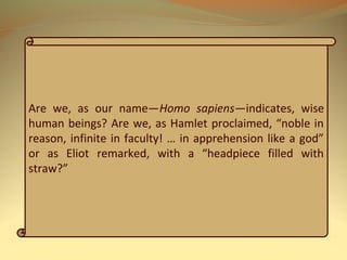 Are we, as our name—Homo sapiens—indicates, wise
human beings? Are we, as Hamlet proclaimed, “noble in
reason, infinite in faculty! … in apprehension like a god”
or as Eliot remarked, with a “headpiece filled with
straw?”
 