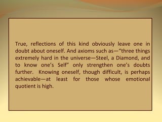 True, reflections of this kind obviously leave one in
doubt about oneself. And axioms such as—“three things
extremely hard in the universe—Steel, a Diamond, and
to know one’s Self” only strengthen one’s doubts
further. Knowing oneself, though difficult, is perhaps
achievable—at least for those whose emotional
quotient is high.
 